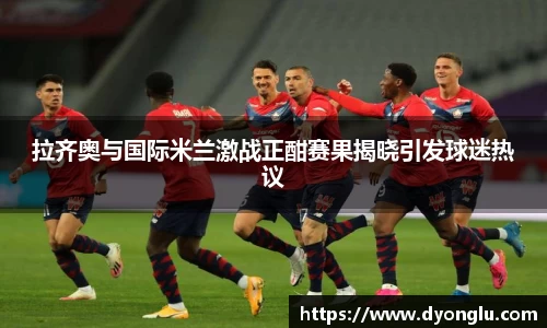 拉齐奥与国际米兰激战正酣赛果揭晓引发球迷热议